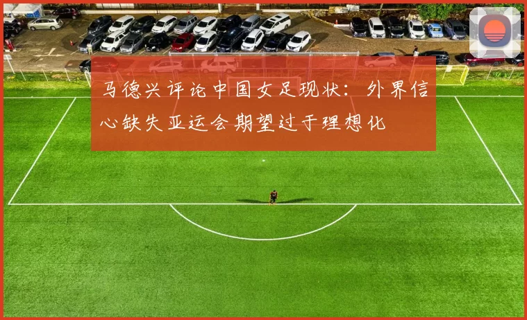 马德兴评论中国女足现状：外界信心缺失亚运会期望过于理想化