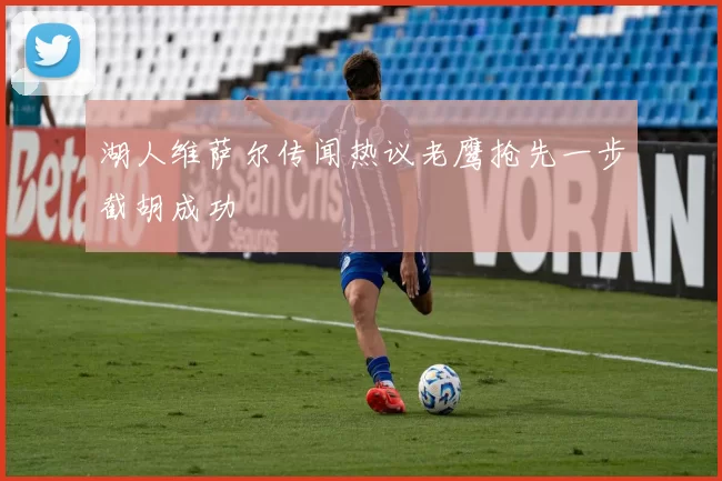 湖人维萨尔传闻热议老鹰抢先一步截胡成功