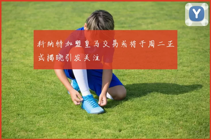 科纳特加盟皇马交易或将于周二正式揭晓引发关注