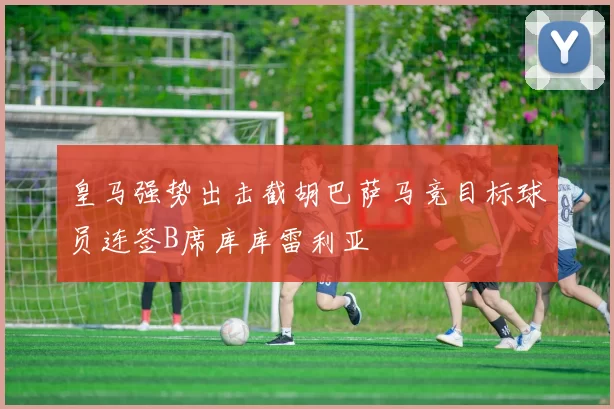 皇马强势出击截胡巴萨马竞目标球员连签B席库库雷利亚