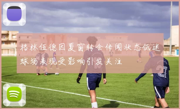格林伍德因夏窗转会传闻状态低迷球场表现受影响引发关注