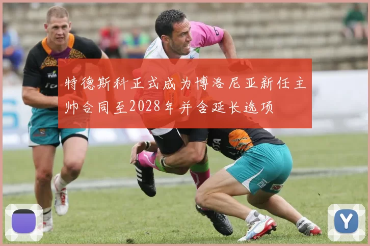 特德斯科正式成为博洛尼亚新任主帅合同至2028年并含延长选项