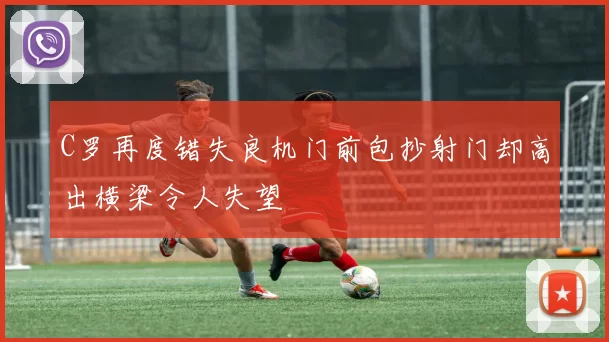 C罗再度错失良机门前包抄射门却高出横梁令人失望