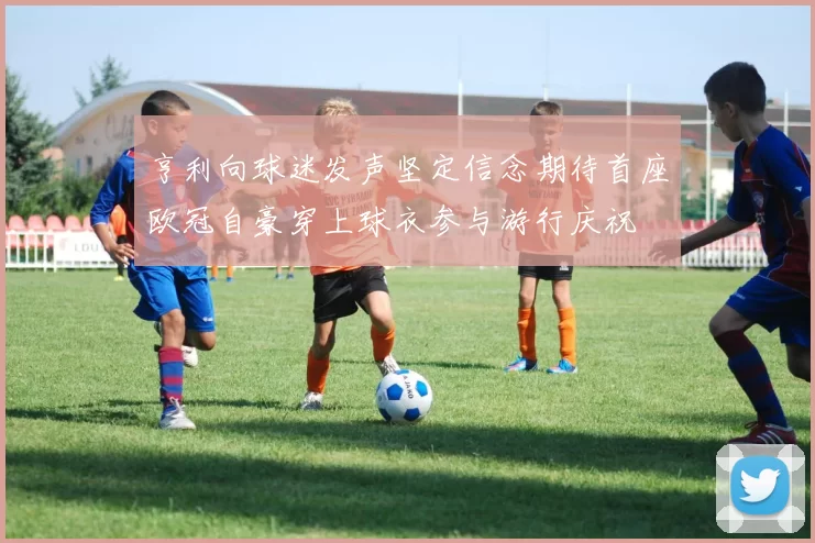 亨利向球迷发声坚定信念期待首座欧冠自豪穿上球衣参与游行庆祝