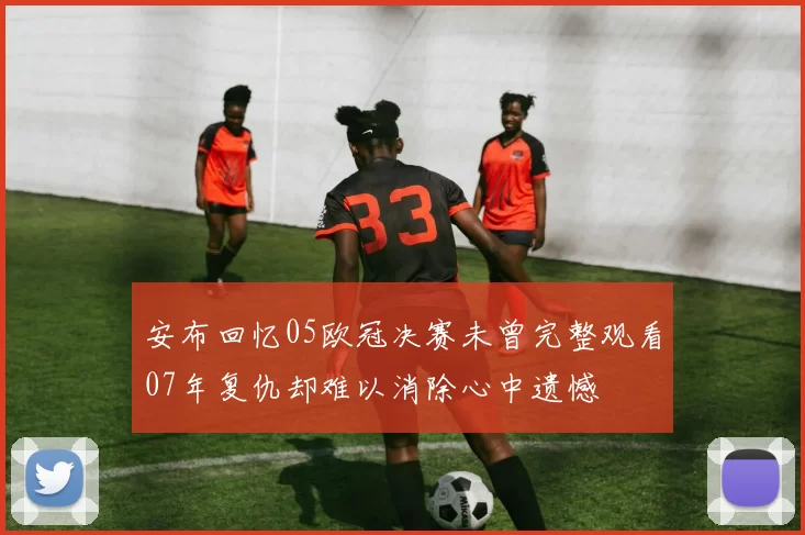安布回忆05欧冠决赛未曾完整观看07年复仇却难以消除心中遗憾