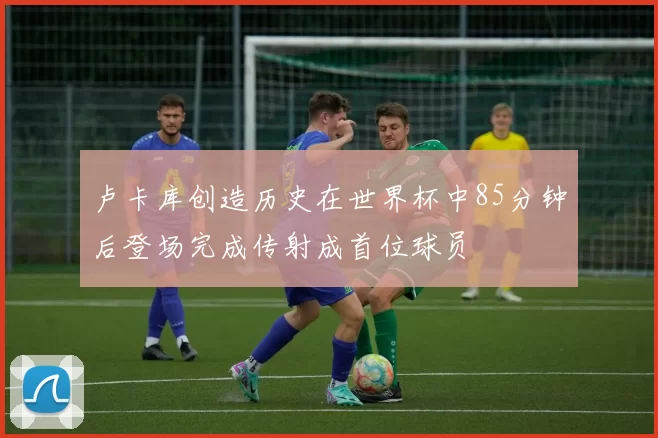 卢卡库创造历史在世界杯中85分钟后登场完成传射成首位球员