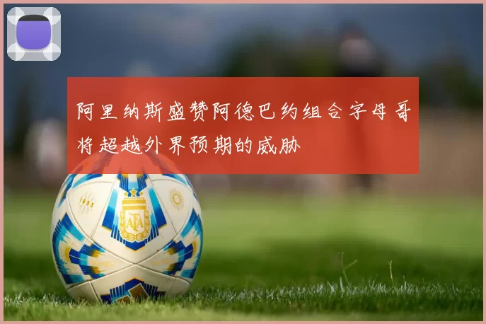 阿里纳斯盛赞阿德巴约组合字母哥将超越外界预期的威胁