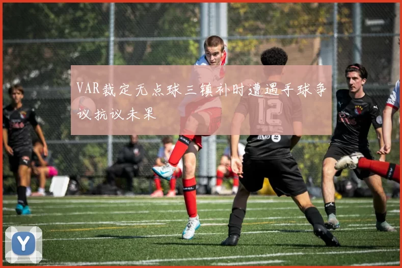 VAR裁定无点球三镇补时遭遇手球争议抗议未果