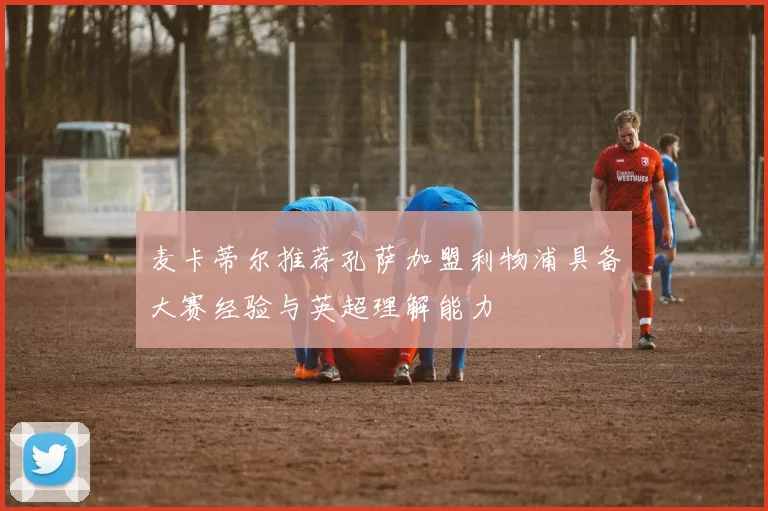 麦卡蒂尔推荐孔萨加盟利物浦具备大赛经验与英超理解能力