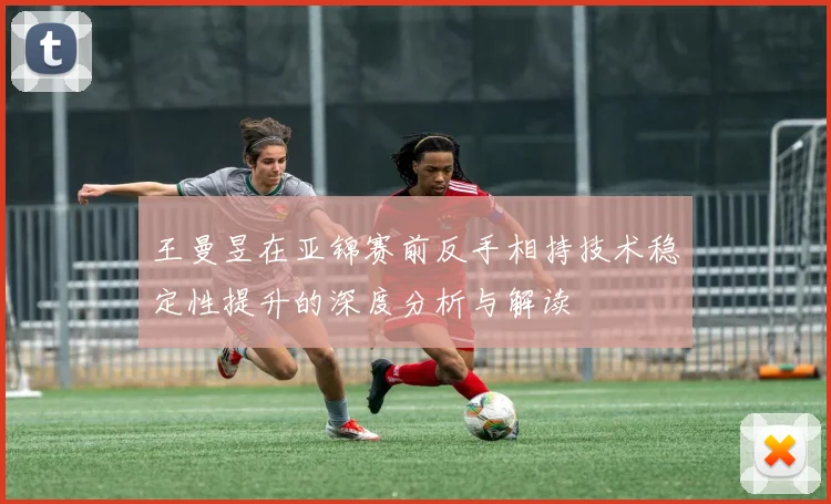 王曼昱在亚锦赛前反手相持技术稳定性提升的深度分析与解读