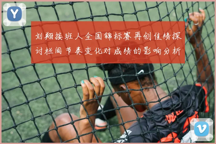 刘翔接班人全国锦标赛再创佳绩探讨栏间节奏变化对成绩的影响分析